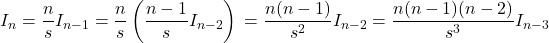 \[ I_n = \frac{n}{s}I_{n-1} \\ \\ = \frac{n}{s} \left(\frac{n-1}{s}I_{n-2} \right) \\ \\ =\frac{n(n-1)}{s^2}I_{n-2} \\ \\ =\frac{n(n-1)(n-2)}{s^3}I_{n-3} \]
